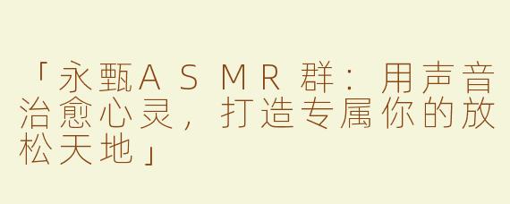 「永甄ASMR群：用声音治愈心灵，打造专属你的放松天地」