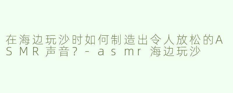 在海边玩沙时如何制造出令人放松的ASMR声音？-asmr海边玩沙