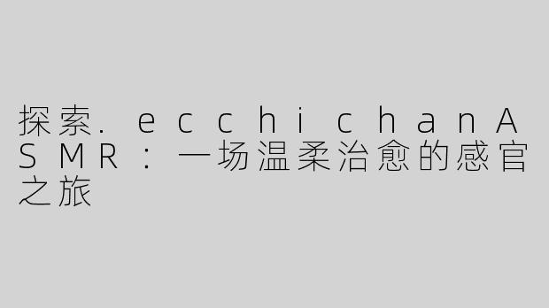 探索.ecchichanASMR：一场温柔治愈的感官之旅