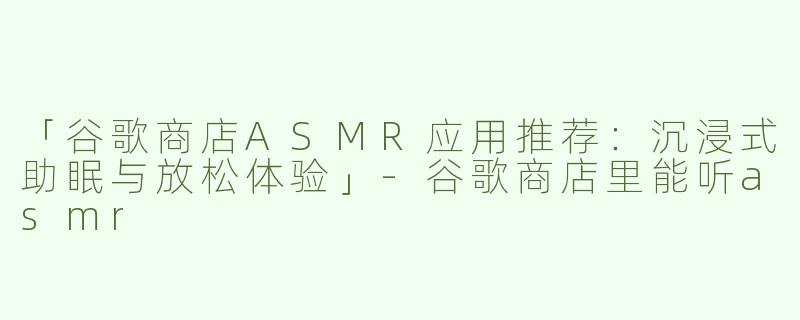 「谷歌商店ASMR应用推荐：沉浸式助眠与放松体验」-谷歌商店里能听asmr