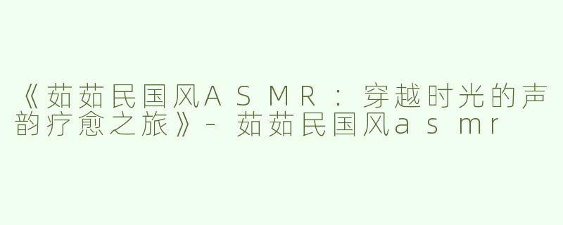 《茹茹民国风ASMR：穿越时光的声韵疗愈之旅》-茹茹民国风asmr