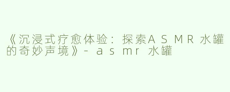 《沉浸式疗愈体验：探索ASMR水罐的奇妙声境》-asmr水罐