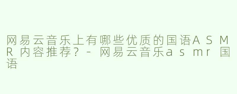 网易云音乐上有哪些优质的国语ASMR内容推荐？-网易云音乐asmr国语