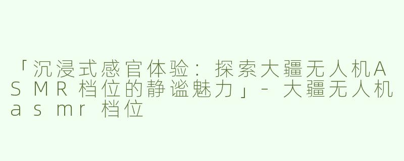 「沉浸式感官体验：探索大疆无人机ASMR档位的静谧魅力」-大疆无人机asmr档位