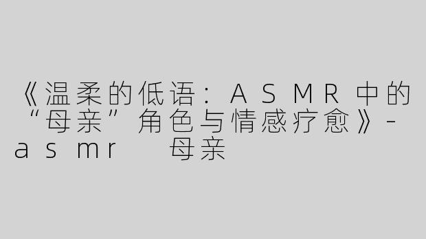 《温柔的低语：ASMR中的“母亲”角色与情感疗愈》-asmr 母亲