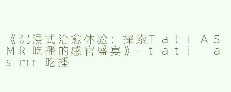 《沉浸式治愈体验：探索TatiASMR吃播的感官盛宴》-tati asmr吃播