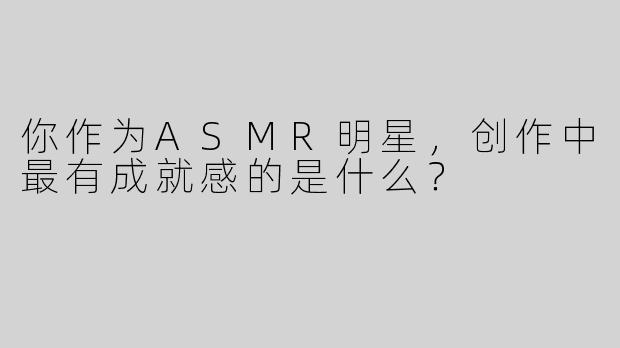 你作为ASMR明星，创作中最有成就感的是什么？
