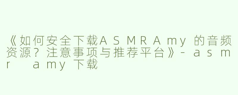 《如何安全下载ASMRAmy的音频资源？注意事项与推荐平台》-asmr amy下载