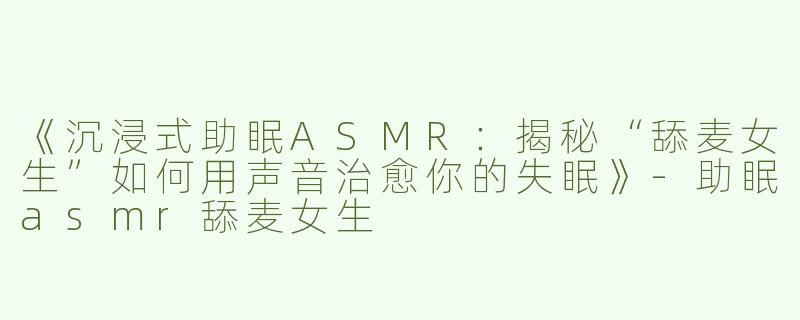 《沉浸式助眠ASMR：揭秘“舔麦女生”如何用声音治愈你的失眠》-助眠asmr舔麦女生