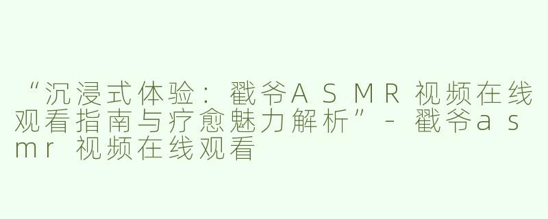 “沉浸式体验：戳爷ASMR视频在线观看指南与疗愈魅力解析”-戳爷asmr视频在线观看