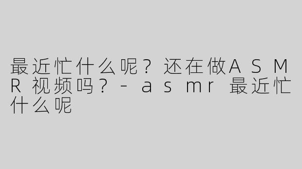 最近忙什么呢？还在做ASMR视频吗？