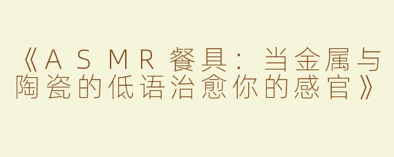 《ASMR餐具：当金属与陶瓷的低语治愈你的感官》