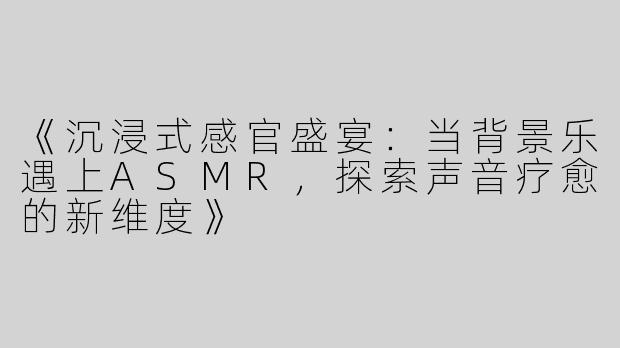 《沉浸式感官盛宴：当背景乐遇上ASMR，探索声音疗愈的新维度》