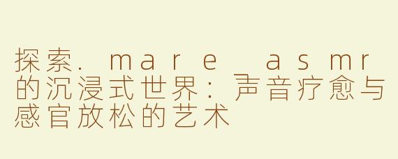 探索.mare_asmr的沉浸式世界：声音疗愈与感官放松的艺术