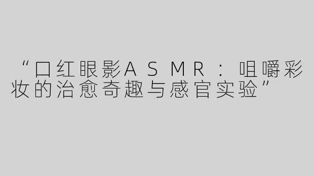 “口红眼影ASMR：咀嚼彩妆的治愈奇趣与感官实验”