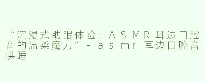 “沉浸式助眠体验：ASMR耳边口腔音的温柔魔力”-asmr耳边口腔音哄睡