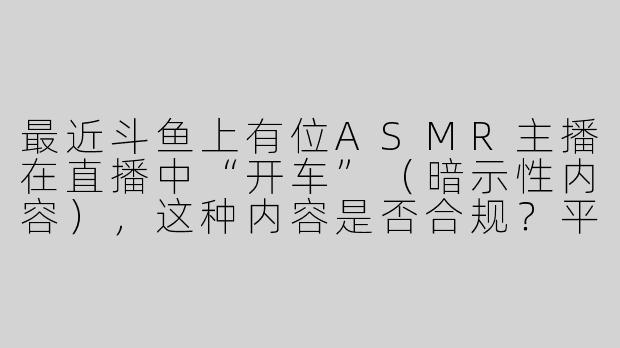 最近斗鱼上有位ASMR主播在直播中“开车”（暗示性内容），这种内容是否合规？平台会如何处理？