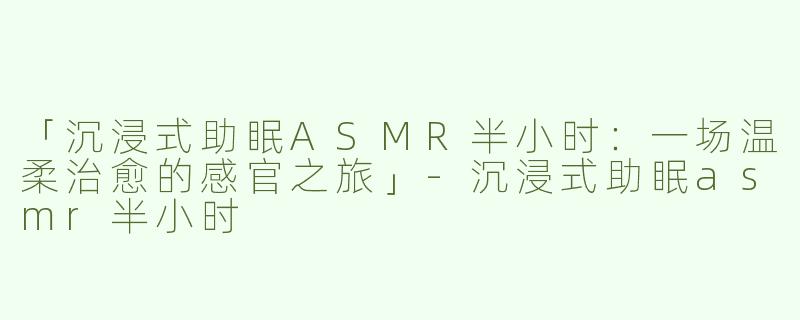 「沉浸式助眠ASMR半小时：一场温柔治愈的感官之旅」-沉浸式助眠asmr半小时