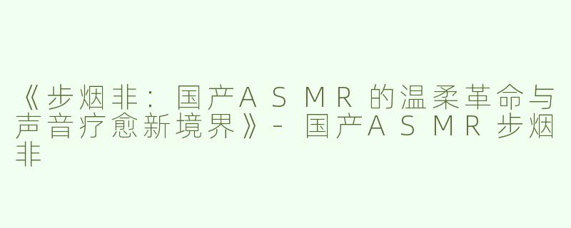 《步烟非：国产ASMR的温柔革命与声音疗愈新境界》-国产ASMR步烟非