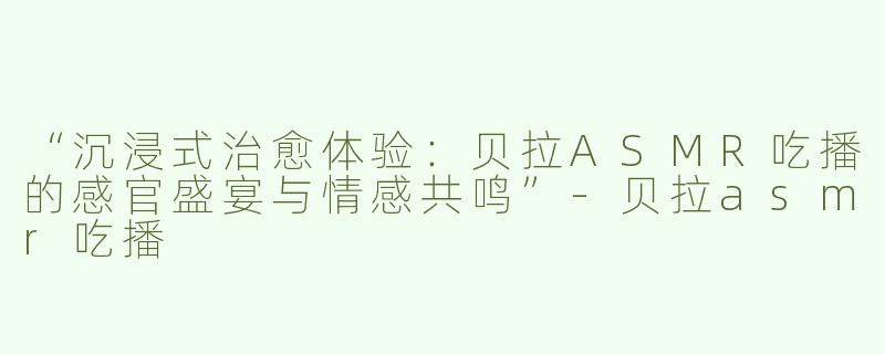 “沉浸式治愈体验：贝拉ASMR吃播的感官盛宴与情感共鸣”-贝拉asmr吃播