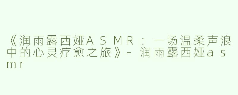《润雨露西娅ASMR：一场温柔声浪中的心灵疗愈之旅》-润雨露西娅asmr