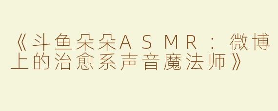 《斗鱼朵朵ASMR：微博上的治愈系声音魔法师》