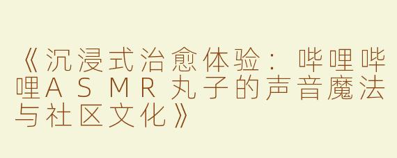 《沉浸式治愈体验：哔哩哔哩ASMR丸子的声音魔法与社区文化》