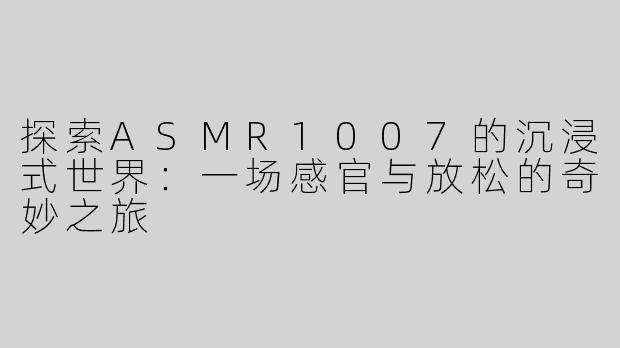 探索ASMR1007的沉浸式世界：一场感官与放松的奇妙之旅
