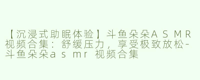 【沉浸式助眠体验】斗鱼朵朵ASMR视频合集：舒缓压力，享受极致放松-斗鱼朵朵asmr视频合集
