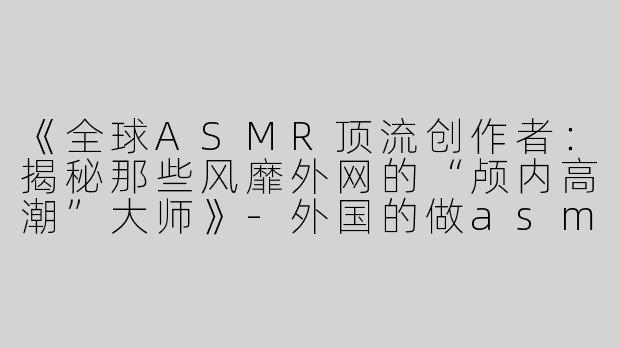 《全球ASMR顶流创作者：揭秘那些风靡外网的“颅内高潮”大师》-外国的做asmr很出名的