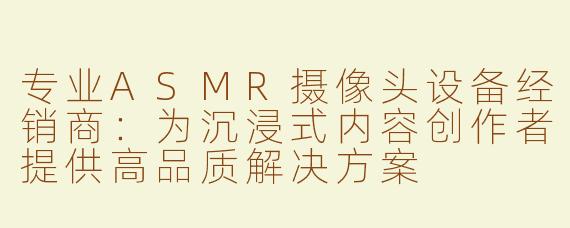 专业ASMR摄像头设备经销商：为沉浸式内容创作者提供高品质解决方案