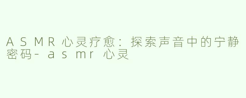 ASMR心灵疗愈：探索声音中的宁静密码-asmr心灵