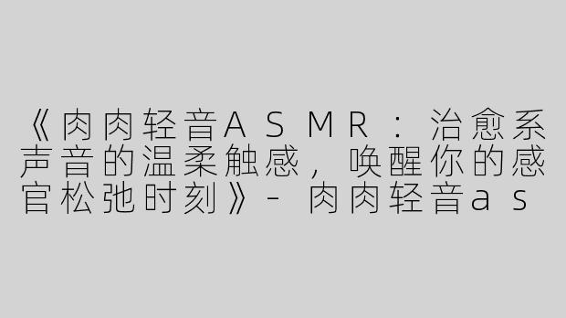 《肉肉轻音ASMR：治愈系声音的温柔触感，唤醒你的感官松弛时刻》-肉肉轻音asmr