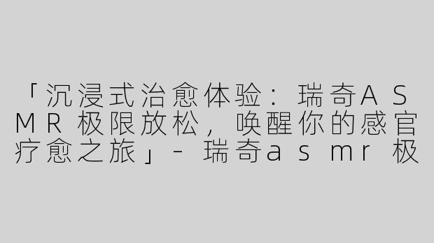 「沉浸式治愈体验：瑞奇ASMR极限放松，唤醒你的感官疗愈之旅」-瑞奇asmr极限放松