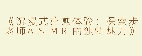 《沉浸式疗愈体验：探索步老师ASMR的独特魅力》