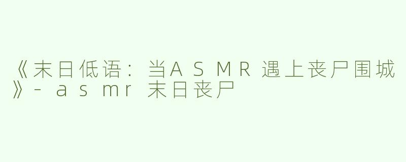 《末日低语：当ASMR遇上丧尸围城》-asmr末日丧尸