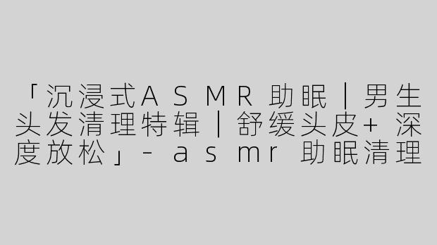 「沉浸式ASMR助眠｜男生头发清理特辑｜舒缓头皮+深度放松」-asmr助眠清理头发男生