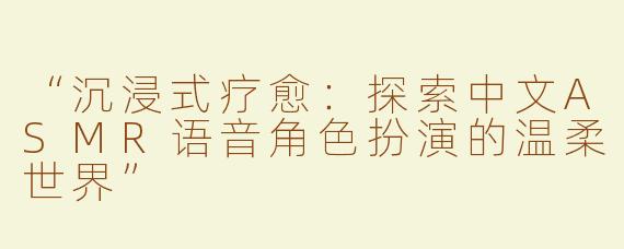 “沉浸式疗愈：探索中文ASMR语音角色扮演的温柔世界”