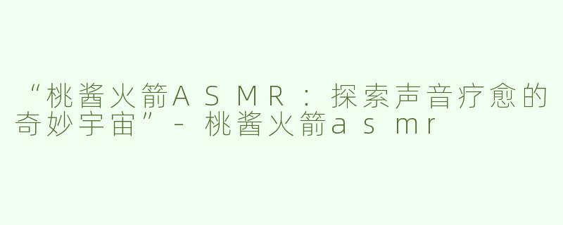 “桃酱火箭ASMR：探索声音疗愈的奇妙宇宙”-桃酱火箭asmr