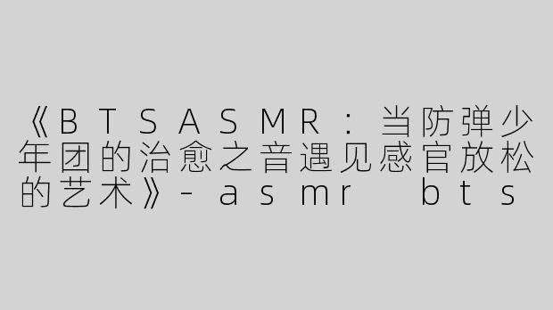 《BTSASMR：当防弹少年团的治愈之音遇见感官放松的艺术》-asmr bts