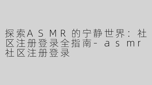探索ASMR的宁静世界：社区注册登录全指南-asmr社区注册登录