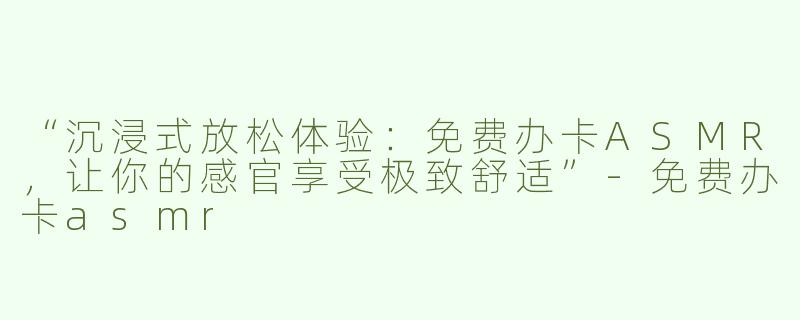 “沉浸式放松体验：免费办卡ASMR，让你的感官享受极致舒适”-免费办卡asmr