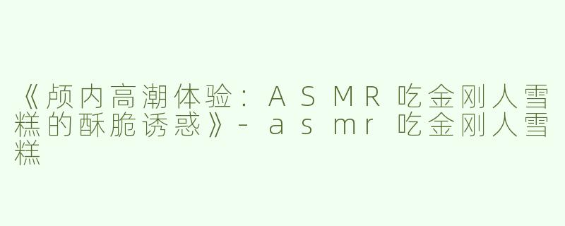 《颅内高潮体验：ASMR吃金刚人雪糕的酥脆诱惑》-asmr吃金刚人雪糕