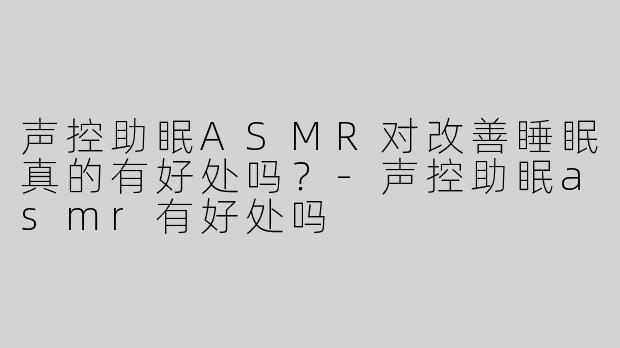 声控助眠ASMR对改善睡眠真的有好处吗？-声控助眠asmr有好处吗