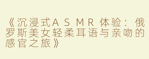 《沉浸式ASMR体验：俄罗斯美女轻柔耳语与亲吻的感官之旅》