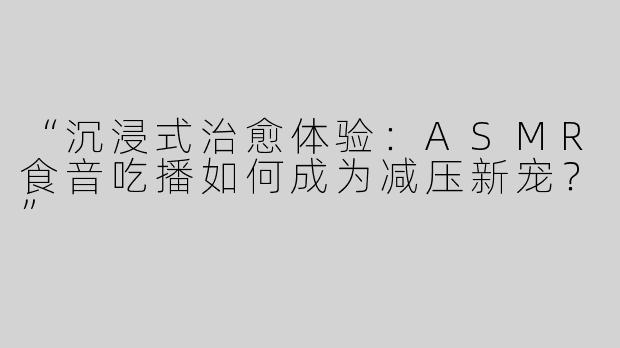 “沉浸式治愈体验：ASMR食音吃播如何成为减压新宠？”