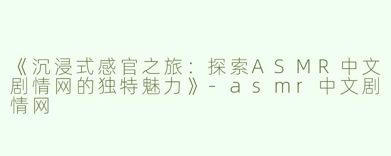 《沉浸式感官之旅：探索ASMR中文剧情网的独特魅力》-asmr中文剧情网