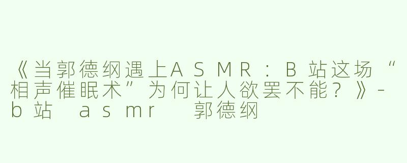 《当郭德纲遇上ASMR：B站这场“相声催眠术”为何让人欲罢不能？》-b站 asmr 郭德纲