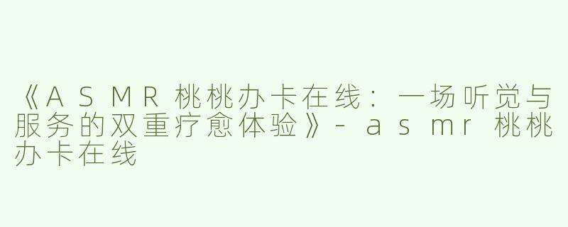 《ASMR桃桃办卡在线：一场听觉与服务的双重疗愈体验》-asmr桃桃办卡在线