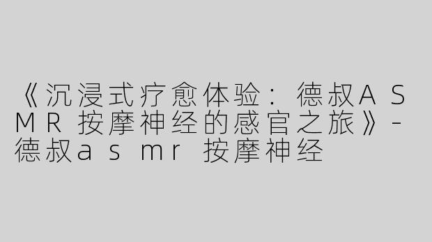 《沉浸式疗愈体验：德叔ASMR按摩神经的感官之旅》-德叔asmr按摩神经